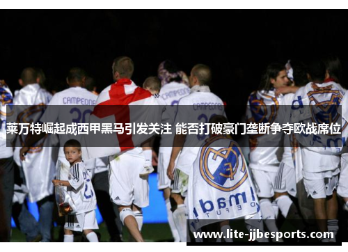 莱万特崛起成西甲黑马引发关注 能否打破豪门垄断争夺欧战席位 莱万特崛起成西甲黑马引发关注 能否打破豪门垄断争夺欧战席位