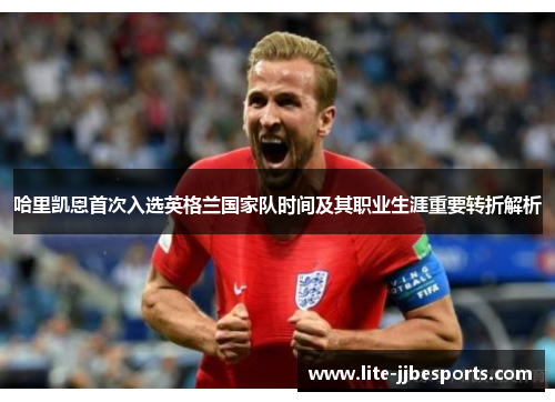 哈里凯恩首次入选英格兰国家队时间及其职业生涯重要转折解析 哈里凯恩首次入选英格兰国家队时间及其职业生涯重要转折解析