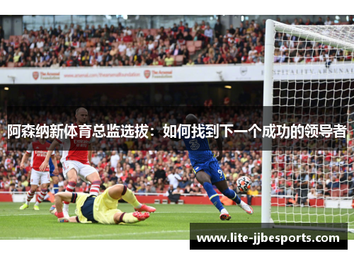 阿森纳新体育总监选拔:如何找到下一个成功的领导者 阿森纳新体育总监选拔:如何找到下一个成功的领导者