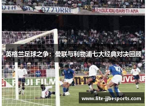 英格兰足球之争:曼联与利物浦七大经典对决回顾 英格兰足球之争:曼联与利物浦七大经典对决回顾