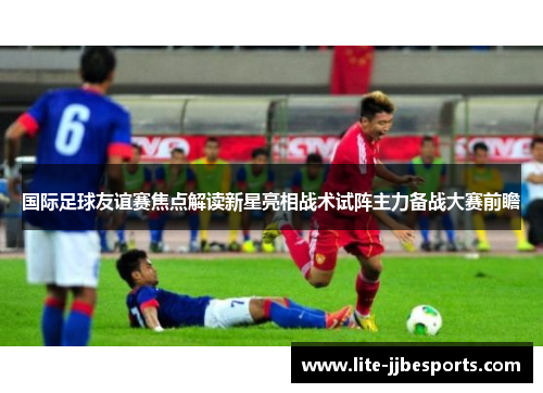 国际足球友谊赛焦点解读新星亮相战术试阵主力备战大赛前瞻