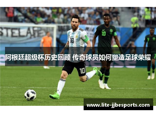 阿根廷超级杯历史回顾 传奇球员如何塑造足球荣耀