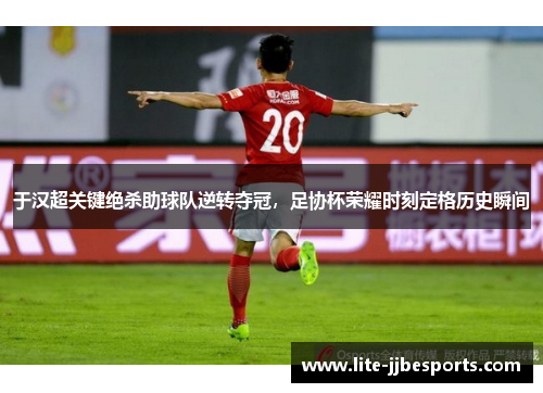 于汉超关键绝杀助球队逆转夺冠，足协杯荣耀时刻定格历史瞬间