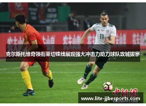克尔斯托维奇领衔莱切锋线展现强大冲击力助力球队攻城拔寨 克尔斯托维奇领衔莱切锋线展现强大冲击力助力球队攻城拔寨